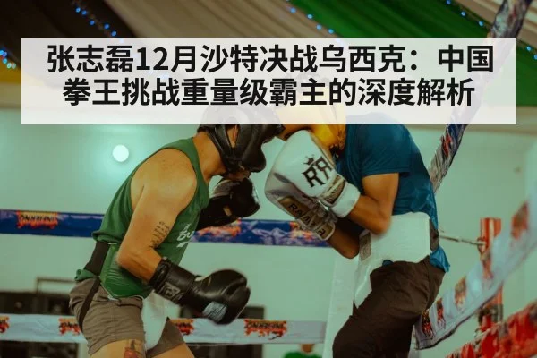 张志磊12月沙特决战乌西克：中国拳王挑战重量级霸主的深度解析